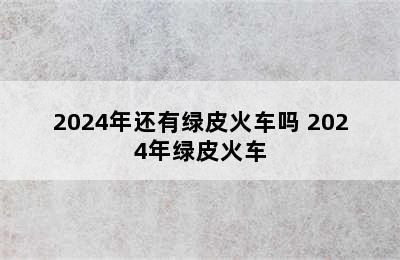 2024年还有绿皮火车吗 2024年绿皮火车